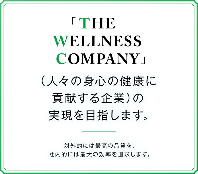THE WELLNESS COMPANY 人々の身心の健康に貢献する企業の実現を目指します。 対外的には最高の品質を、社内的には最大の効率を追求します。